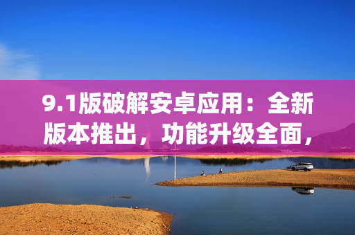 9.1版破解安卓应用：全新版本推出，功能升级全面，轻松体验！(1)