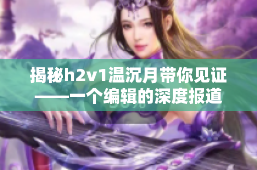 揭秘h2v1温沉月带你见证——一个编辑的深度报道