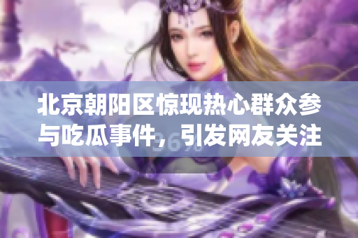 北京朝阳区惊现热心群众参与吃瓜事件，引发网友关注(1)