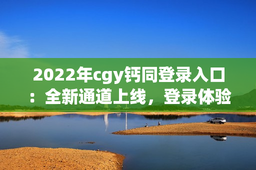 2022年cgy钙同登录入口：全新通道上线，登录体验更便捷