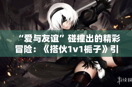 “爱与友谊”碰撞出的精彩冒险：《搭伙1v1栀子》引发热议