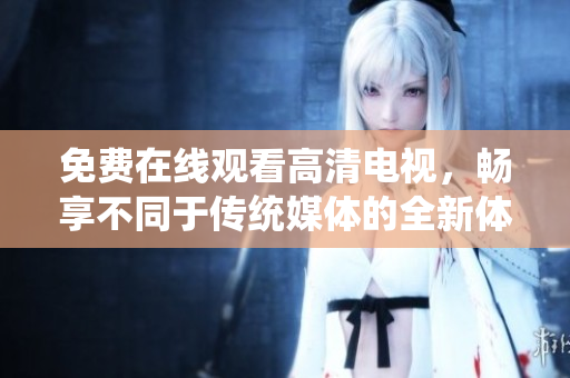 免费在线观看高清电视，畅享不同于传统媒体的全新体验！
