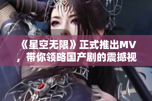 《星空无限》正式推出MV，带你领略国产剧的震撼视觉盛宴！