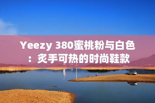 Yeezy 380蜜桃粉与白色：炙手可热的时尚鞋款