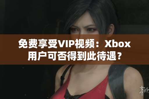 免费享受VIP视频：Xbox用户可否得到此待遇？