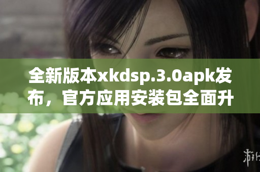 全新版本xkdsp.3.0apk发布，官方应用安装包全面升级(1)