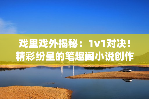 戏里戏外揭秘：1v1对决！精彩纷呈的笔趣阁小说创作对比(1)