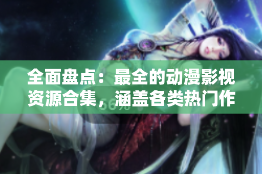全面盘点：最全的动漫影视资源合集，涵盖各类热门作品！