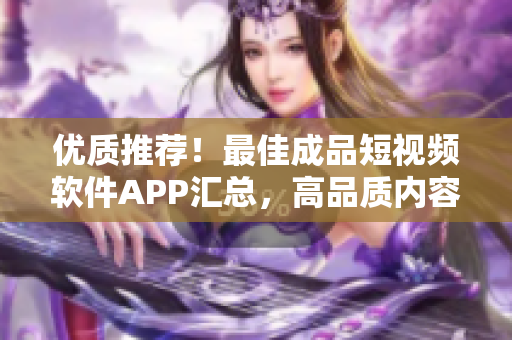 优质推荐！最佳成品短视频软件APP汇总，高品质内容尽在其中！