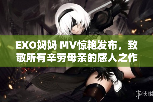 EXO妈妈 MV惊艳发布，致敬所有辛劳母亲的感人之作！