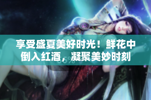 享受盛夏美好时光！鲜花中倒入红酒，凝聚美妙时刻