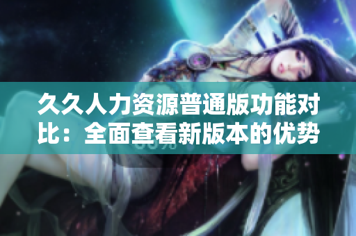 久久人力资源普通版功能对比：全面查看新版本的优势与劣势