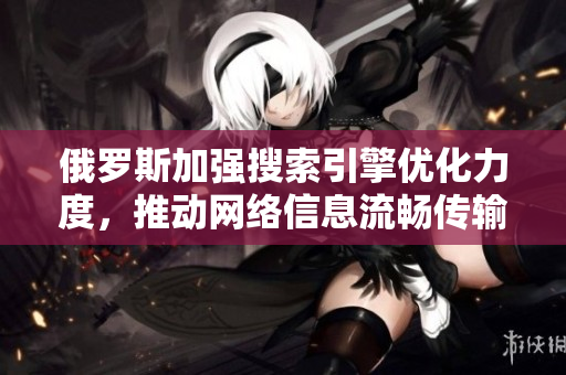 俄罗斯加强搜索引擎优化力度，推动网络信息流畅传输与访问