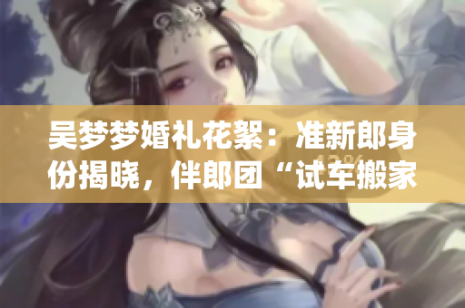 吴梦梦婚礼花絮：准新郎身份揭晓，伴郎团“试车搬家”大揭秘(1)