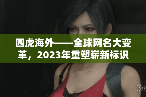 四虎海外——全球网名大变革，2023年重塑崭新标识