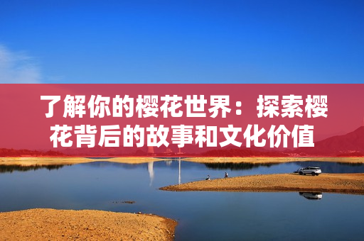 了解你的樱花世界：探索樱花背后的故事和文化价值