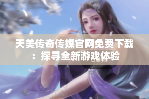 天美传奇传媒官网免费下载：探寻全新游戏体验