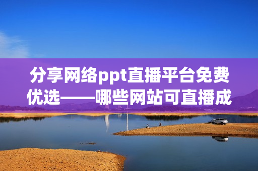 分享网络ppt直播平台免费优选——哪些网站可直播成品ppt？