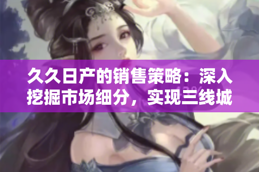 久久日产的销售策略：深入挖掘市场细分，实现三线城市销量翻番