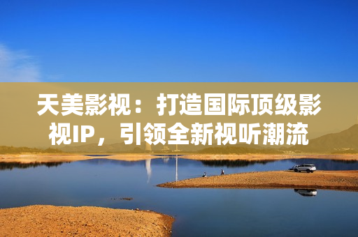 天美影视：打造国际顶级影视IP，引领全新视听潮流