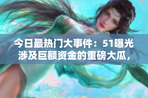 今日最热门大事件：51曝光涉及巨额资金的重磅大瓜，全球瞩目！