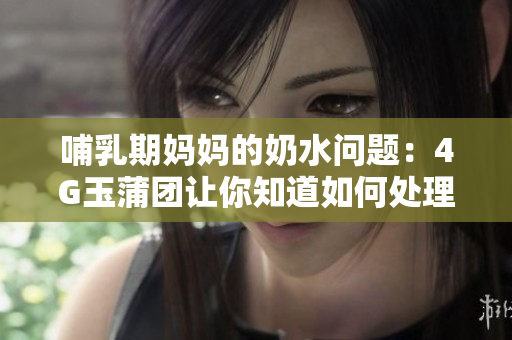 哺乳期妈妈的奶水问题：4G玉蒲团让你知道如何处理喷溢情况