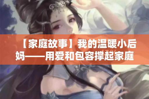 【家庭故事】我的温暖小后妈——用爱和包容撑起家庭新篇章