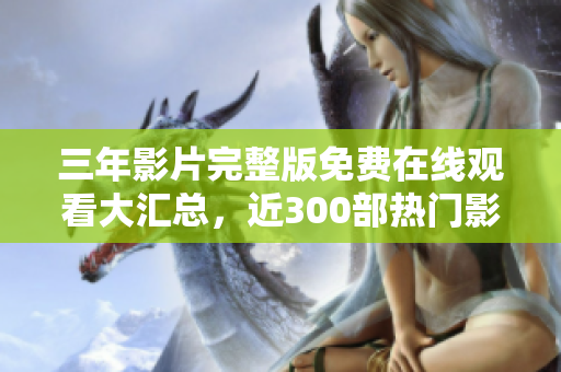 三年影片完整版免费在线观看大汇总，近300部热门影片全收录