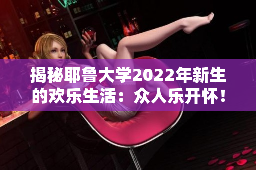 揭秘耶鲁大学2022年新生的欢乐生活：众人乐开怀！