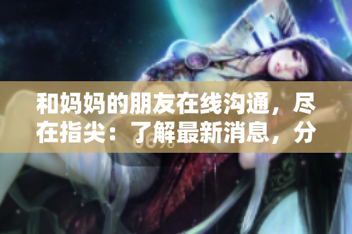 和妈妈的朋友在线沟通，尽在指尖：了解最新消息，分享亲情关怀！