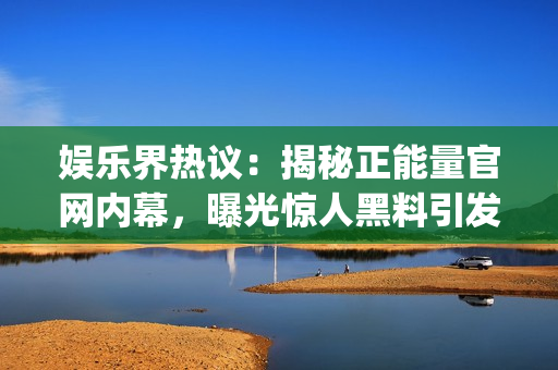 娱乐界热议：揭秘正能量官网内幕，曝光惊人黑料引发关注【独家】(1)