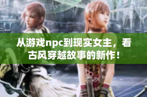 从游戏npc到现实女主，看古风穿越故事的新作！