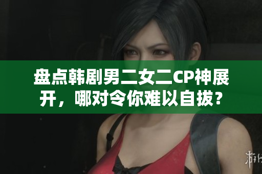 盘点韩剧男二女二CP神展开，哪对令你难以自拔？
