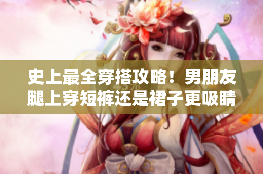 史上最全穿搭攻略！男朋友腿上穿短裤还是裙子更吸睛？