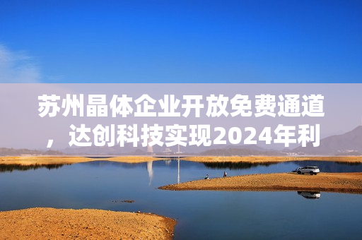 苏州晶体企业开放免费通道，达创科技实现2024年利润翻倍