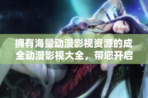 拥有海量动漫影视资源的成全动漫影视大全，带您开启畅快观影之旅