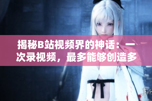 揭秘B站视频界的神话：一次录视频，最多能够创造多少播放量？