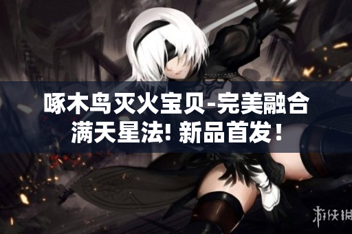 啄木鸟灭火宝贝-完美融合满天星法! 新品首发！