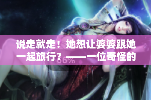 说走就走！她想让婆婆跟她一起旅行？——一位奇怪的儿媳。