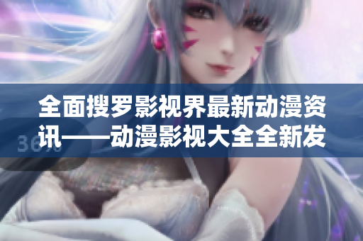 全面搜罗影视界最新动漫资讯——动漫影视大全全新发布！