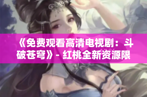 《免费观看高清电视剧：斗破苍穹》- 红桃全新资源限时发布