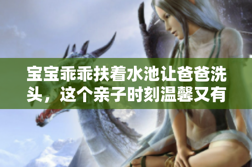 宝宝乖乖扶着水池让爸爸洗头，这个亲子时刻温馨又有趣