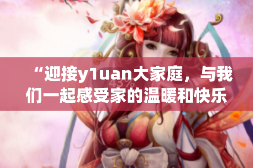 “迎接y1uan大家庭，与我们一起感受家的温暖和快乐！”