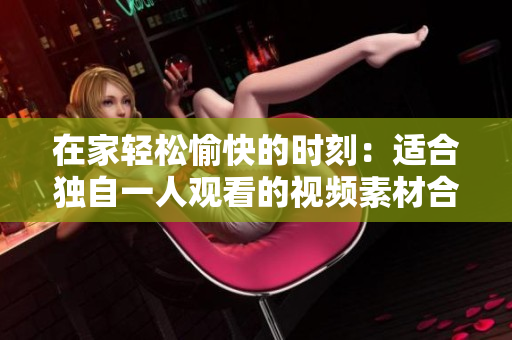 在家轻松愉快的时刻：适合独自一人观看的视频素材合集