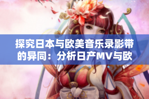 探究日本与欧美音乐录影带的异同：分析日产MV与欧美MV的区别