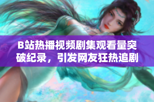 B站热播视频剧集观看量突破纪录，引发网友狂热追剧 点击率飙升！