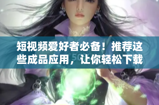 短视频爱好者必备！推荐这些成品应用，让你轻松下载喜欢的短视频