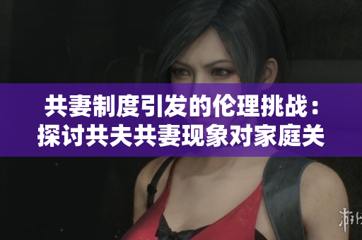 共妻制度引发的伦理挑战：探讨共夫共妻现象对家庭关系的影响
