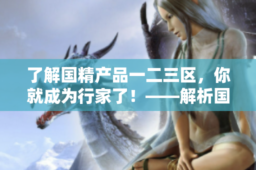 了解国精产品一二三区，你就成为行家了！——解析国精产品不同区域的差异及优势