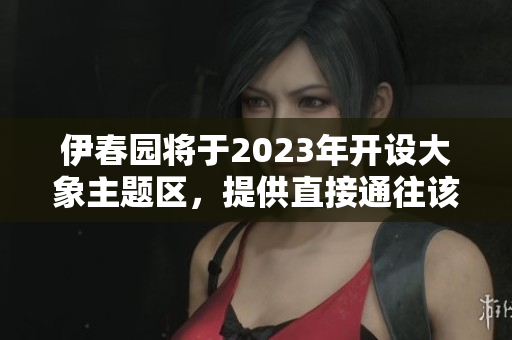 伊春园将于2023年开设大象主题区，提供直接通往该区域的入口